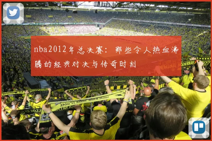 nba2012年总决赛：那些令人热血沸腾的经典对决与传奇时刻