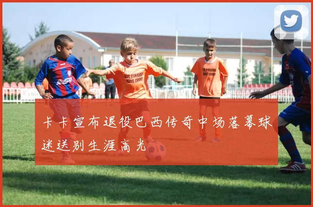 卡卡宣布退役巴西传奇中场落幕球迷送别生涯高光