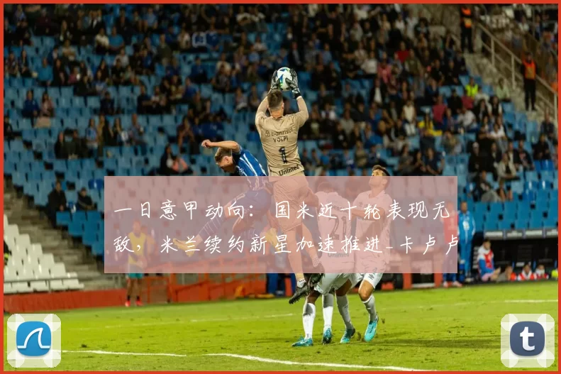 一日意甲动向：国米近十轮表现无敌，米兰续约新星加速推进_卡卢卢_比赛_欧冠