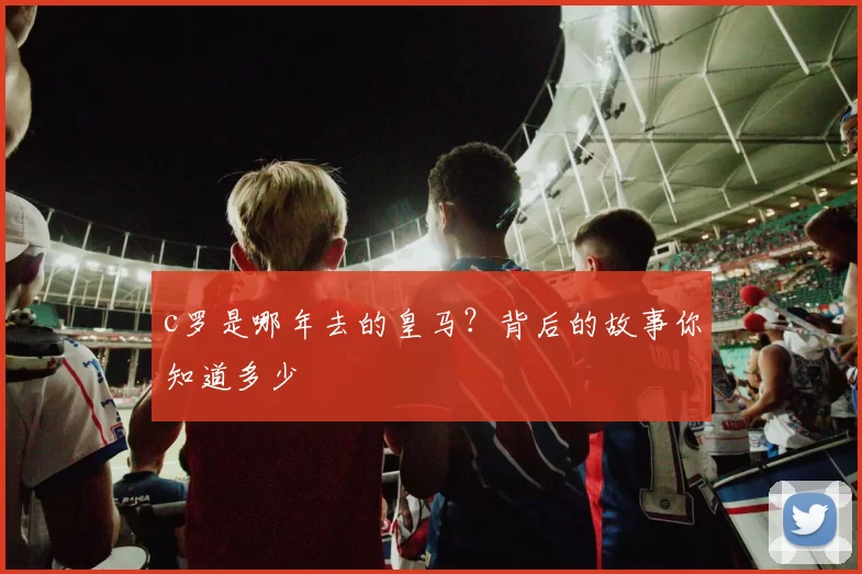 c罗是哪年去的皇马？背后的故事你知道多少