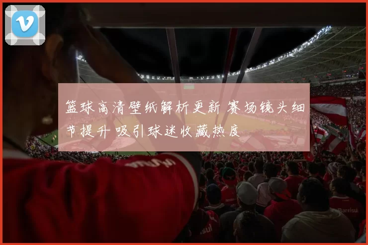 篮球高清壁纸解析更新 赛场镜头细节提升 吸引球迷收藏热度