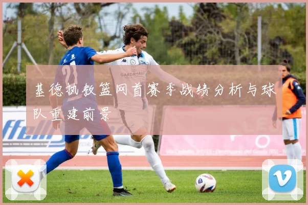 基德执教篮网首赛季战绩分析与球队重建前景