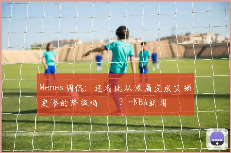 Memes调侃：还有比从浓眉变成艾顿更惨的降级吗‍️？-NBA新闻