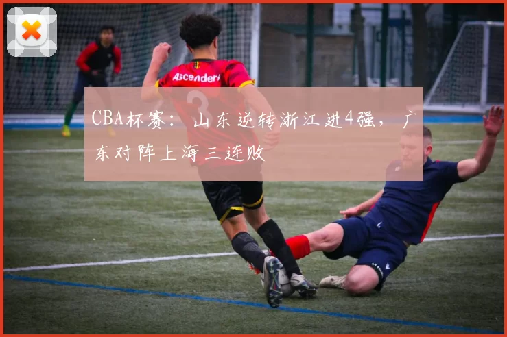 CBA杯赛：山东逆转浙江进4强，广东对阵上海三连败