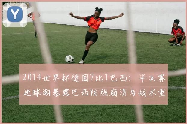 2014世界杯德国7比1巴西：半决赛进球潮暴露巴西防线崩溃与战术重建