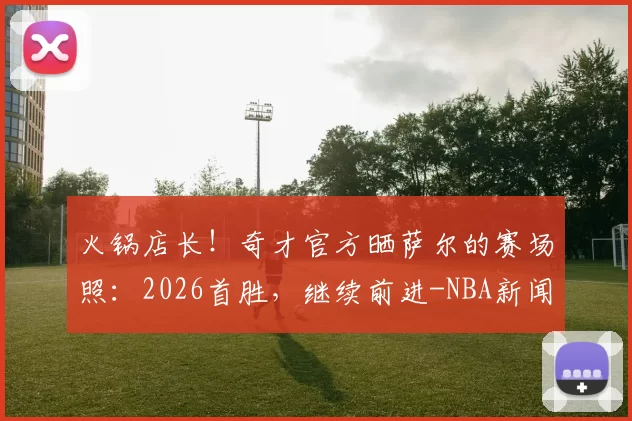 火锅店长！奇才官方晒萨尔的赛场照：2026首胜，继续前进-NBA新闻