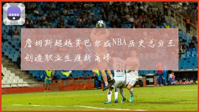 詹姆斯超越贾巴尔成NBA历史总分王创造职业生涯新高峰