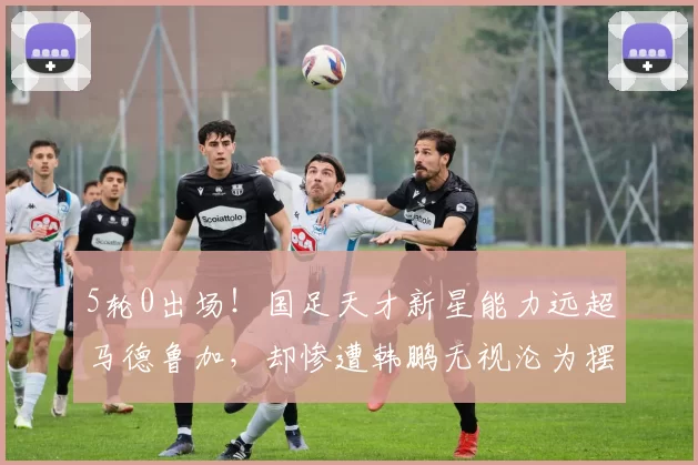 5轮0出场！国足天才新星能力远超马德鲁加，却惨遭韩鹏无视沦为摆设