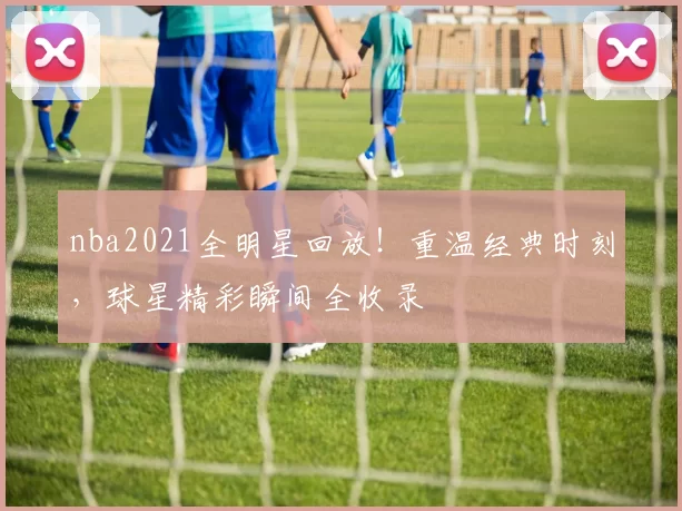 nba2021全明星回放！重温经典时刻，球星精彩瞬间全收录