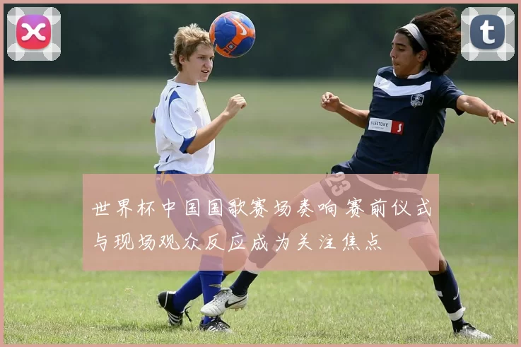 世界杯中国国歌赛场奏响 赛前仪式与现场观众反应成为关注焦点