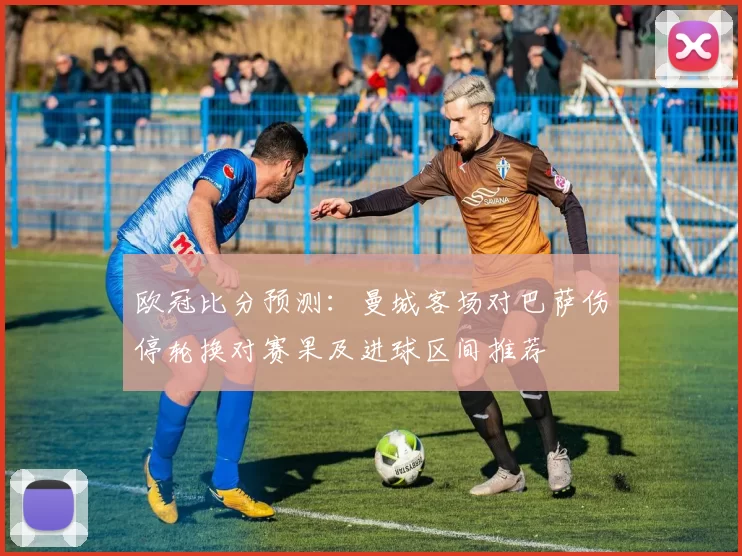 欧冠比分预测：曼城客场对巴萨伤停轮换对赛果及进球区间推荐