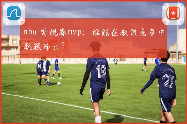 nba 常规赛mvp：谁能在激烈竞争中脱颖而出？