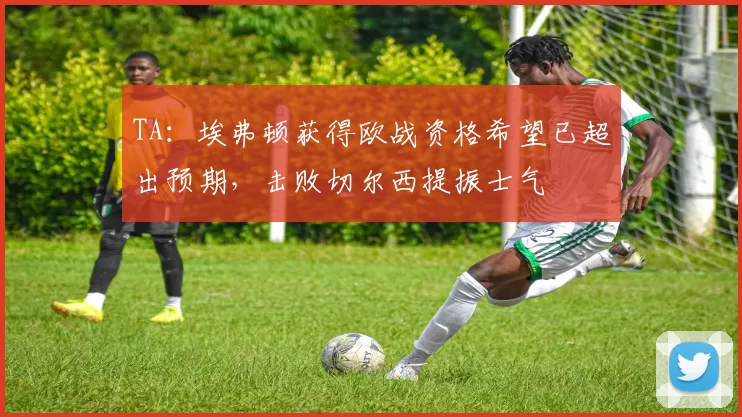 TA：埃弗顿获得欧战资格希望已超出预期，击败切尔西提振士气