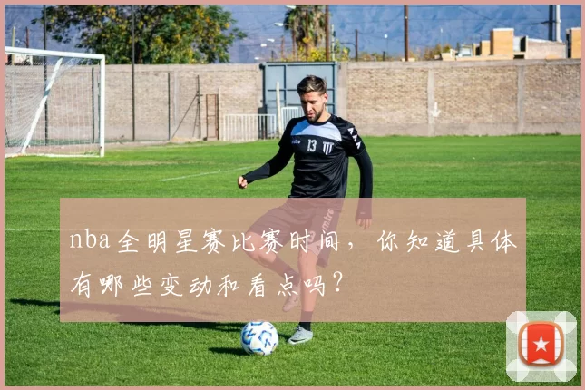 nba全明星赛比赛时间，你知道具体有哪些变动和看点吗？