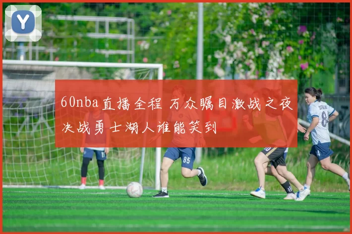 60nba直播全程 万众瞩目激战之夜决战勇士湖人谁能笑到