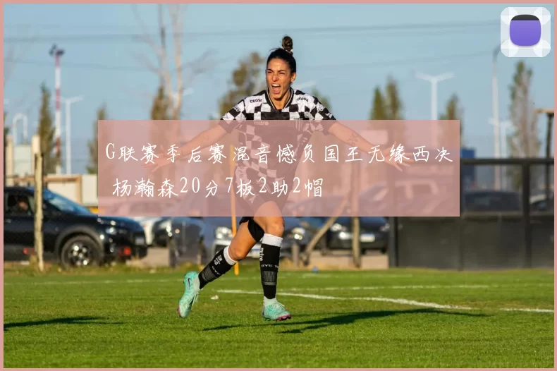 G联赛季后赛混音憾负国王无缘西决 杨瀚森20分7板2助2帽