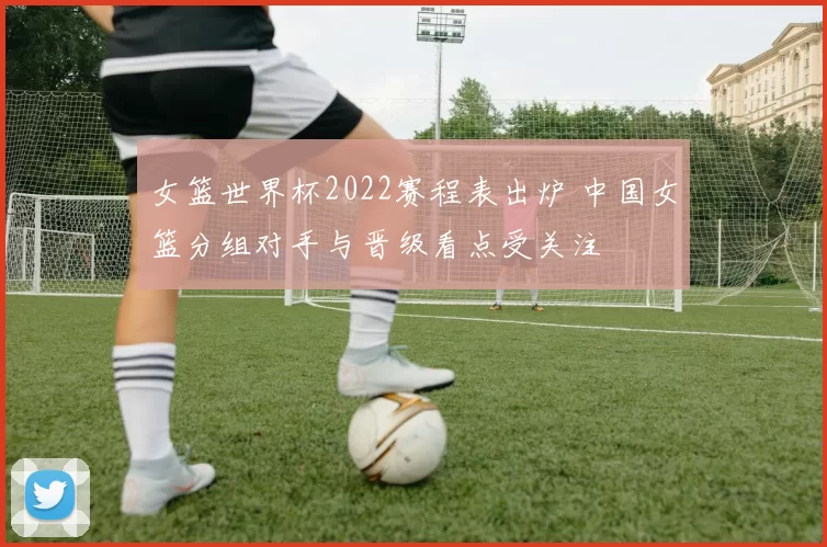 女篮世界杯2022赛程表出炉 中国女篮分组对手与晋级看点受关注