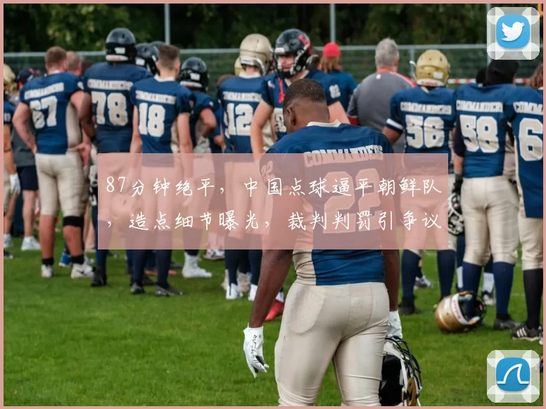 87分钟绝平，中国点球逼平朝鲜队，造点细节曝光，裁判判罚引争议
