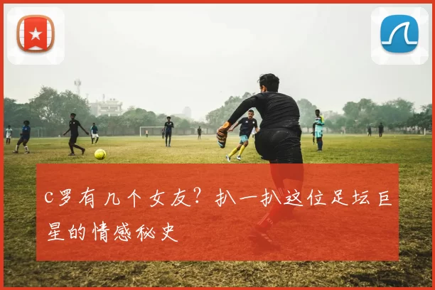 c罗有几个女友？扒一扒这位足坛巨星的情感秘史