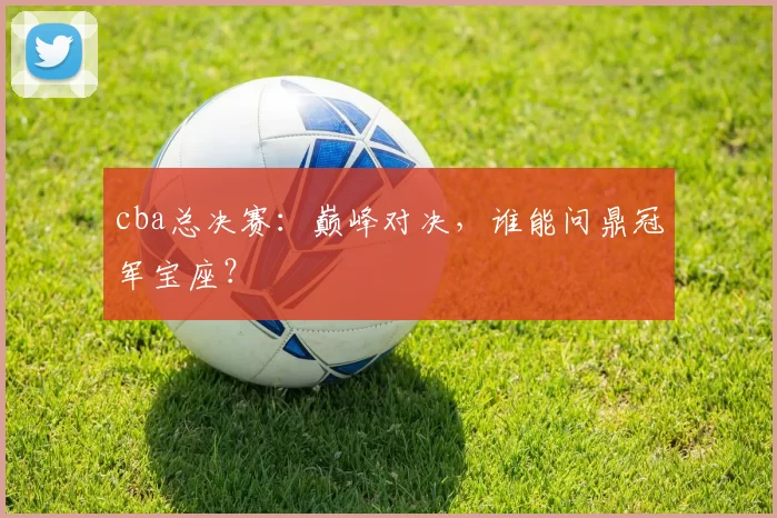 cba总决赛：巅峰对决，谁能问鼎冠军宝座？