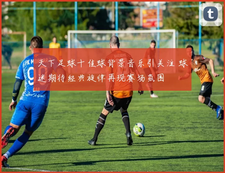 天下足球十佳球背景音乐引关注 球迷期待经典旋律再现赛场氛围