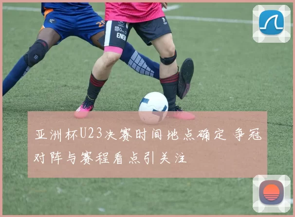 亚洲杯U23决赛时间地点确定 争冠对阵与赛程看点引关注