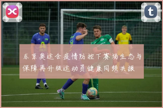 东京奥运会疫情防控下赛场生态与保障再升级运动员健康同频共振