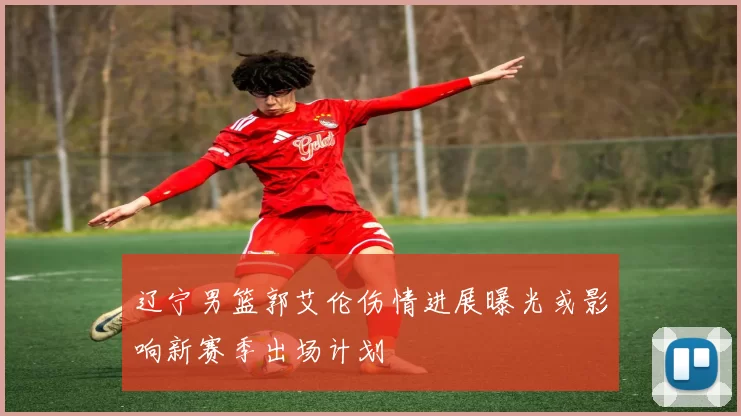 辽宁男篮郭艾伦伤情进展曝光或影响新赛季出场计划