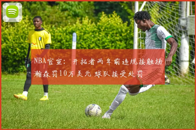 NBA官宣：开拓者两年前违规接触杨瀚森罚10万美元 球队接受处罚
