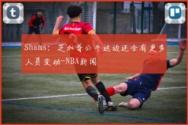 Shams：芝加哥公牛这边还会有更多人员变动-NBA新闻