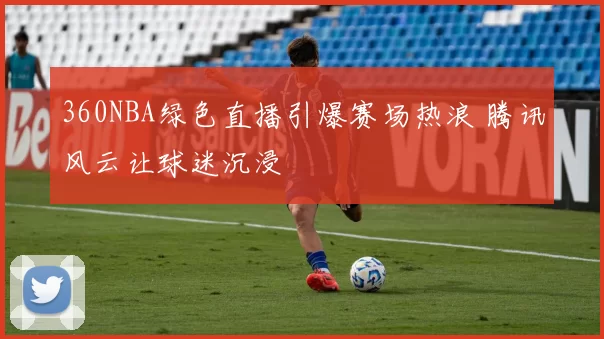 360NBA绿色直播引爆赛场热浪 腾讯风云让球迷沉浸