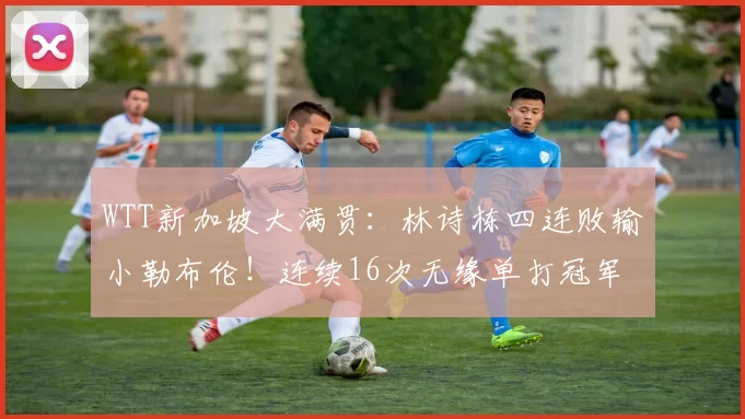 WTT新加坡大满贯：林诗栋四连败输小勒布伦！连续16次无缘单打冠军