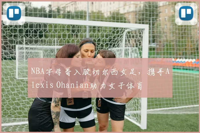 NBA字母哥入股切尔西女足，携手Alexis Ohanian助力女子体育