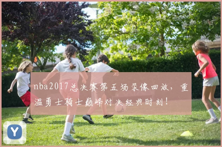 nba2017总决赛第五场录像回放，重温勇士骑士巅峰对决经典时刻！