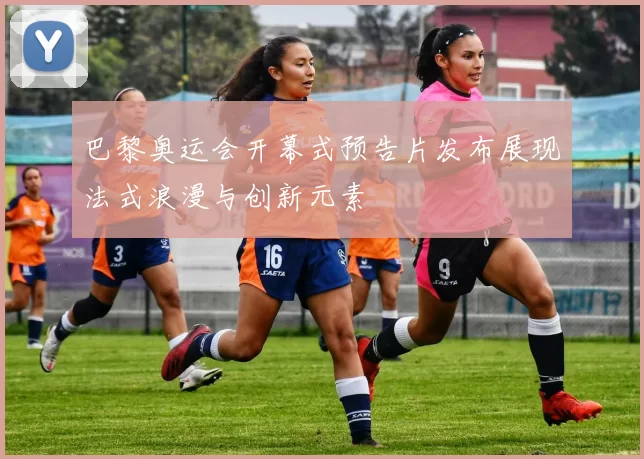 巴黎奥运会开幕式预告片发布展现法式浪漫与创新元素