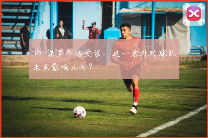 nba保罗乔治受伤，这一意外对球队未来影响几何？