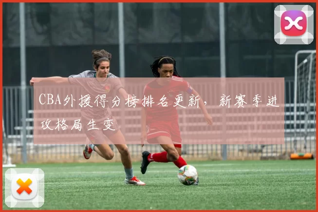 CBA外援得分榜排名更新，新赛季进攻格局生变