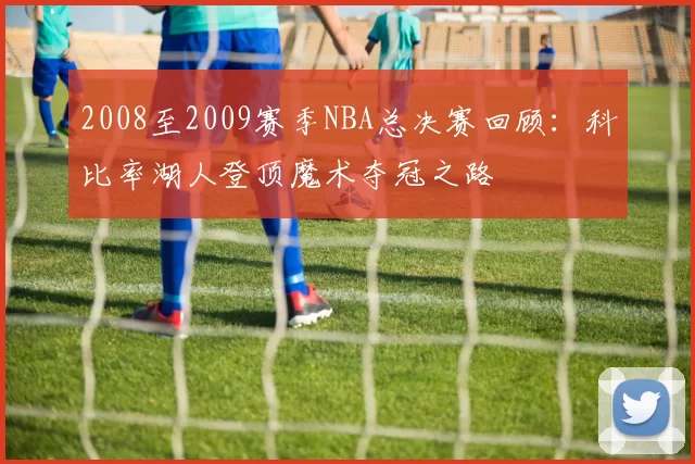 2008至2009赛季NBA总决赛回顾：科比率湖人登顶魔术夺冠之路