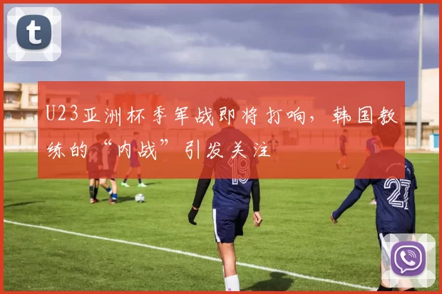 U23亚洲杯季军战即将打响，韩国教练的“内战”引发关注
