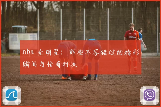 nba 全明星：那些不容错过的精彩瞬间与传奇对决