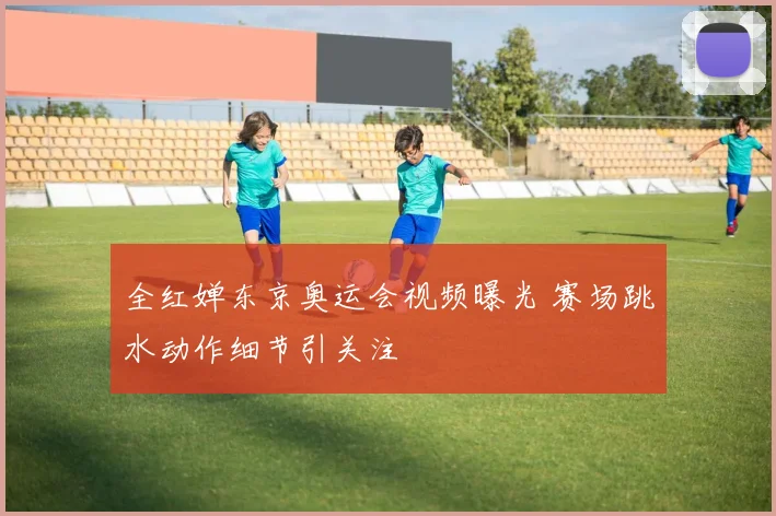 全红婵东京奥运会视频曝光 赛场跳水动作细节引关注